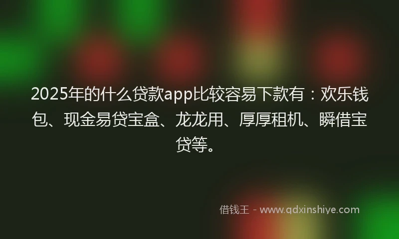 2025年的什么贷款app比较容易下款有：欢乐钱包、现金易贷宝盒、龙龙用、厚厚租机、瞬借宝贷等。