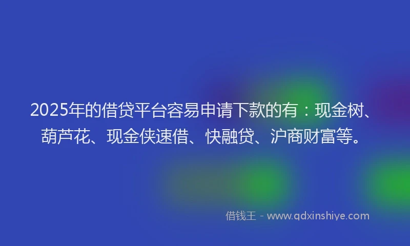 2025年的借贷平台容易申请下款的有：现金树、葫芦花、现金侠速借、快融贷、沪商财富等。
