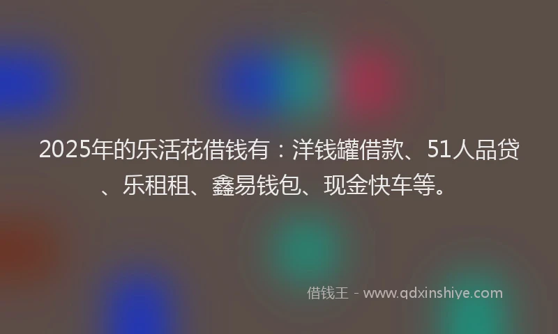 2025年的乐活花借钱有：洋钱罐借款、51人品贷、乐租租、鑫易钱包、现金快车等。