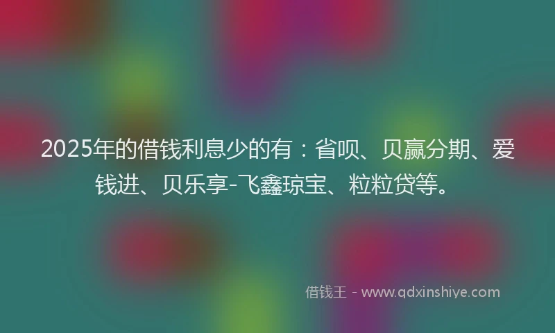 2025年的借钱利息少的有：省呗、贝赢分期、爱钱进、贝乐享-飞鑫琼宝、粒粒贷等。