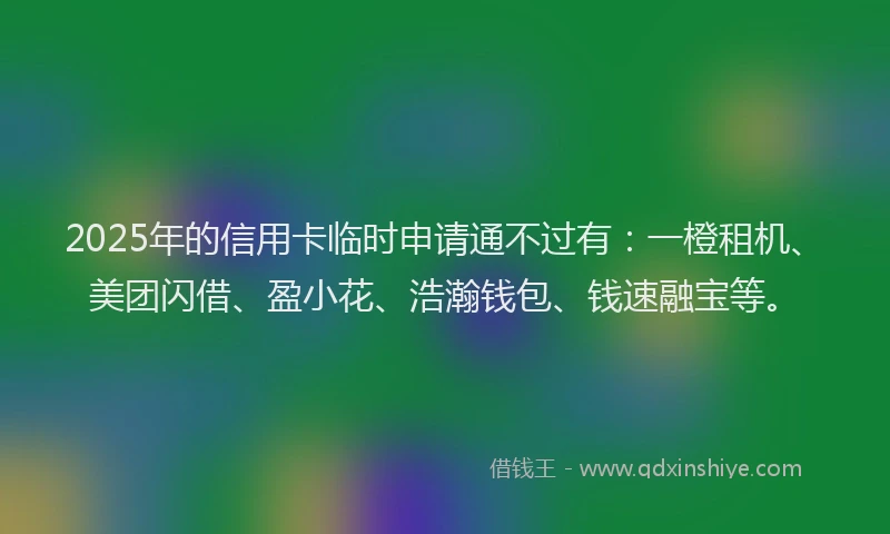 2025年的信用卡临时申请通不过有：一橙租机、美团闪借、盈小花、浩瀚钱包、钱速融宝等。