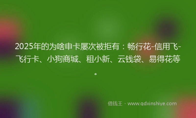 2025年的为啥申卡屡次被拒有：畅行花-信用飞-飞行卡、小狗商城、租小新、云钱袋、易得花等。