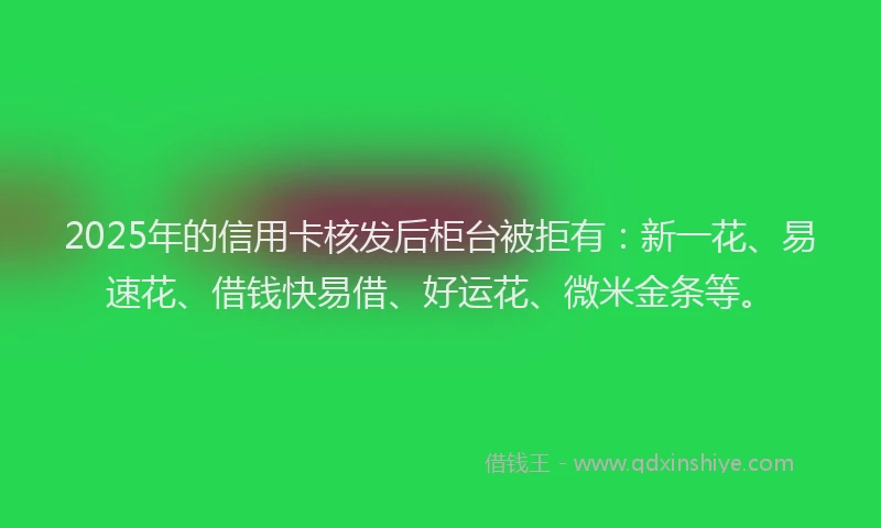 2025年的信用卡核发后柜台被拒有：新一花、易速花、借钱快易借、好运花、微米金条等。