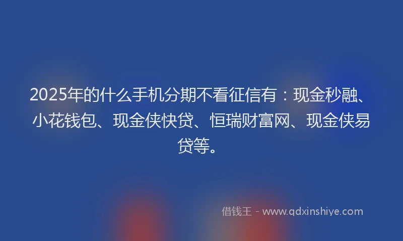 2025年的什么手机分期不看征信有：现金秒融、小花钱包、现金侠快贷、恒瑞财富网、现金侠易贷等。