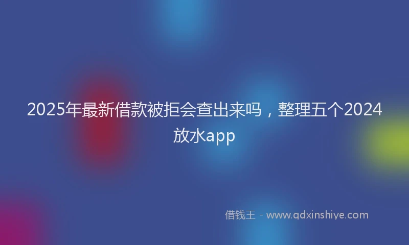 2025年最新借款被拒会查出来吗，整理五个2024放水app