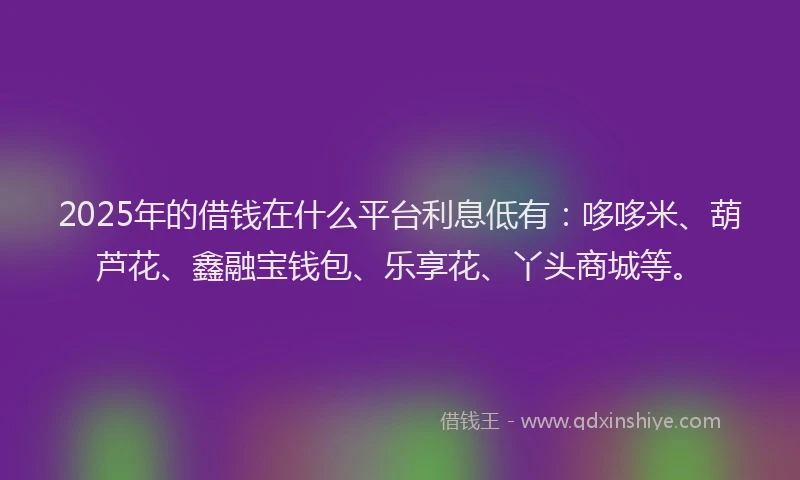 2025年的借钱在什么平台利息低有：哆哆米、葫芦花、鑫融宝钱包、乐享花、丫头商城等。