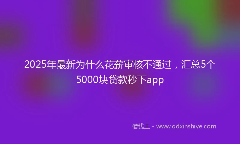 2025年最新为什么花薪审核不通过，汇总5个5000块贷款秒下app