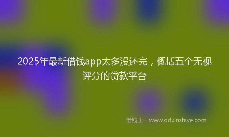 2025年最新借钱app太多没还完，概括五个无视评分的贷款平台