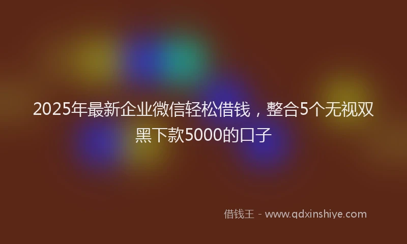 2025年最新企业微信轻松借钱，整合5个无视双黑下款5000的口子