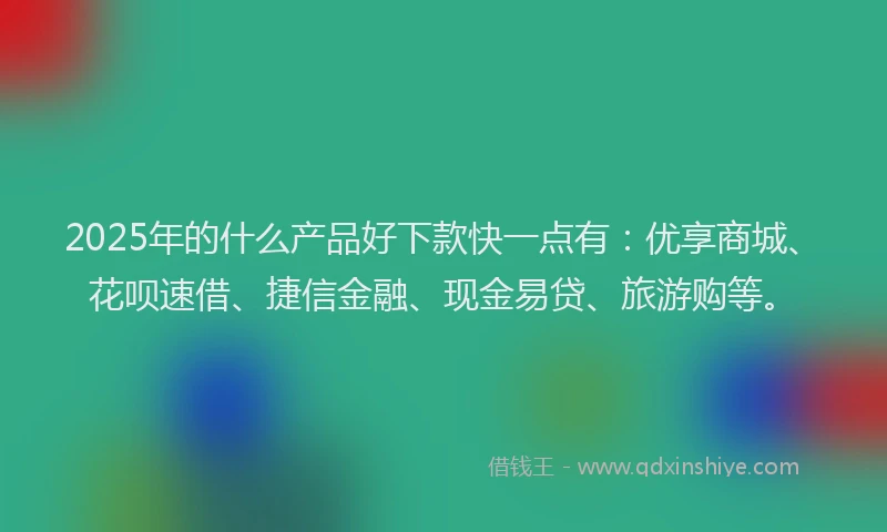 2025年的什么产品好下款快一点有：优享商城、花呗速借、捷信金融、现金易贷、旅游购等。