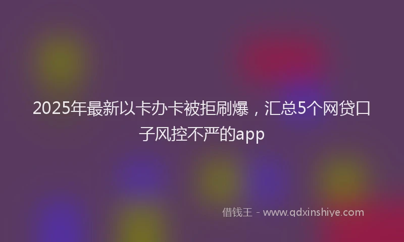 2025年最新以卡办卡被拒刷爆，汇总5个网贷口子风控不严的app