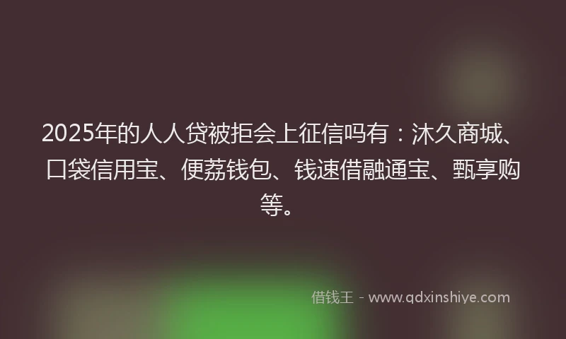 2025年的人人贷被拒会上征信吗有：沐久商城、口袋信用宝、便荔钱包、钱速借融通宝、甄享购等。