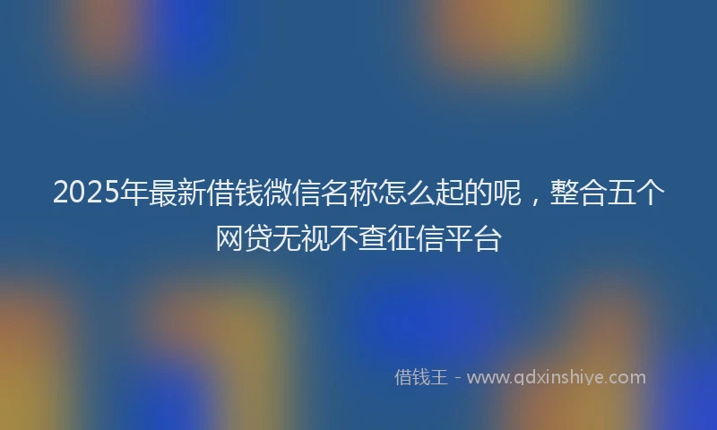 2025年最新借钱微信名称怎么起的呢，整合五个网贷无视不查征信平台