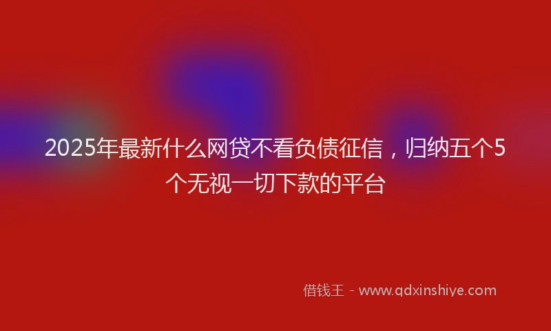 2025年最新什么网贷不看负债征信，归纳五个5个无视一切下款的平台