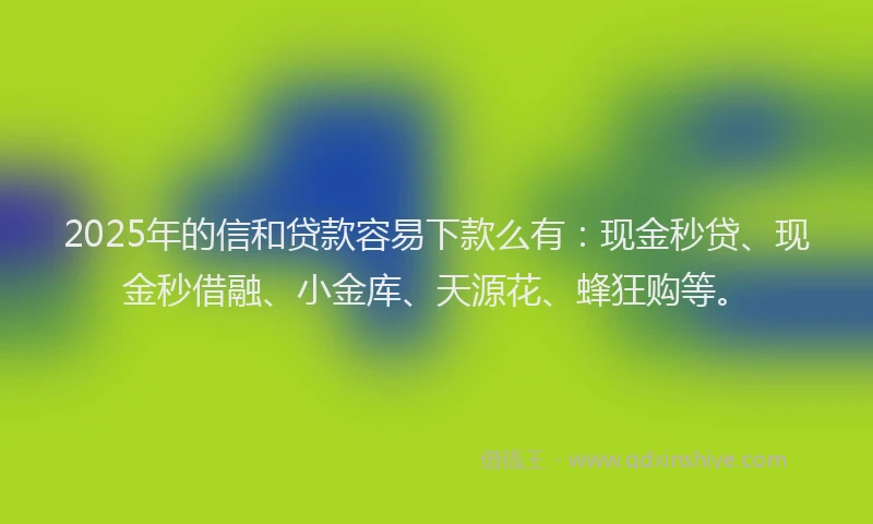 2025年的信和贷款容易下款么有：现金秒贷、现金秒借融、小金库、天源花、蜂狂购等。