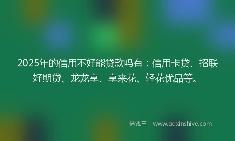 2025年的信用不好能贷款吗有：信用卡贷、招联好期贷、龙龙享、享来花、轻花优品等。