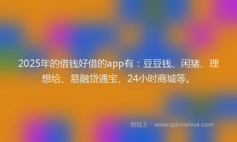 2025年的借钱好借的app有：豆豆钱、闲猪、理想给、易融贷通宝、24小时商城等。