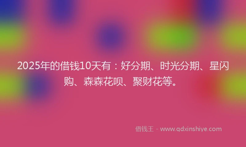 2025年的借钱10天有：好分期、时光分期、星闪购、森森花呗、聚财花等。