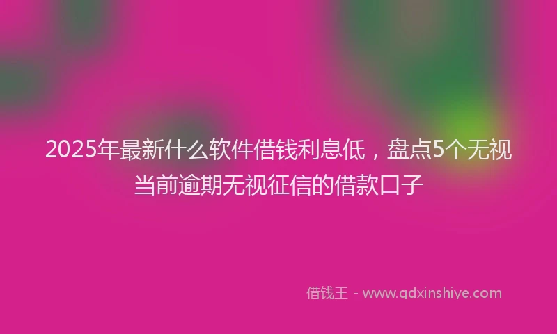 2025年最新什么软件借钱利息低，盘点5个无视当前逾期无视征信的借款口子