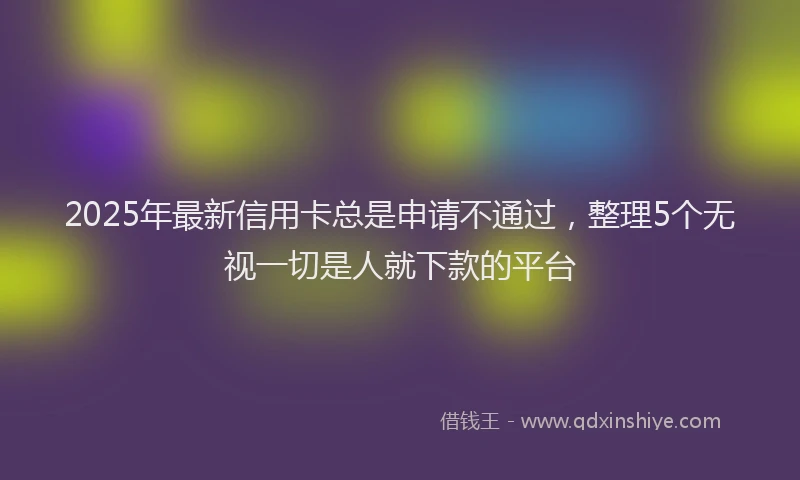 2025年最新信用卡总是申请不通过，整理5个无视一切是人就下款的平台