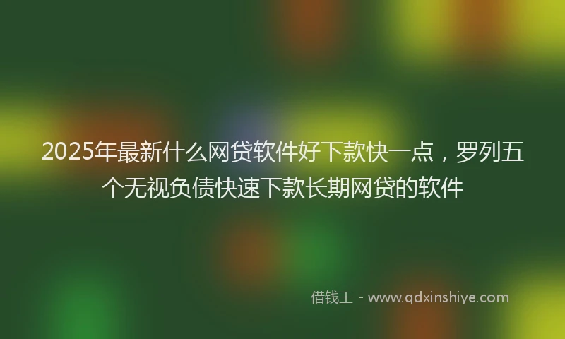 2025年最新什么网贷软件好下款快一点，罗列五个无视负债快速下款长期网贷的软件