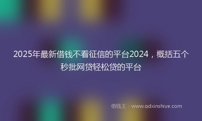 2025年最新借钱不看征信的平台2024，概括五个秒批网贷轻松贷的平台