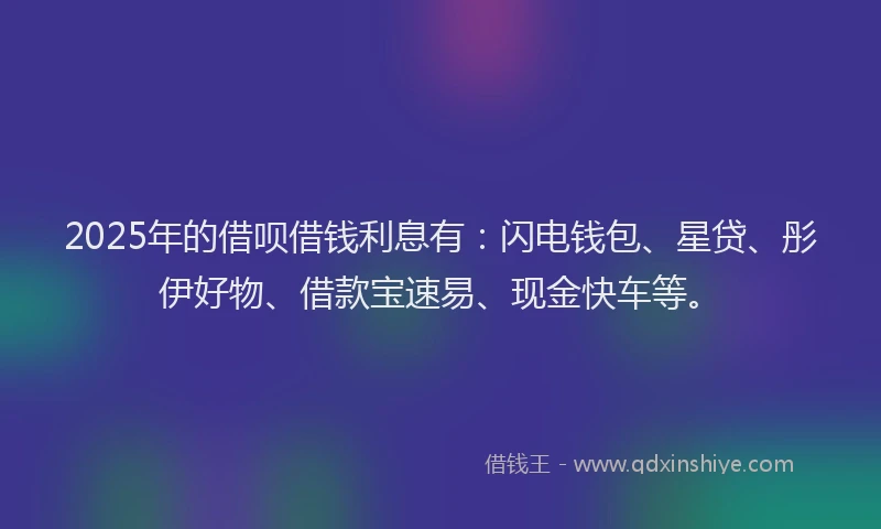 2025年的借呗借钱利息有：闪电钱包、星贷、彤伊好物、借款宝速易、现金快车等。