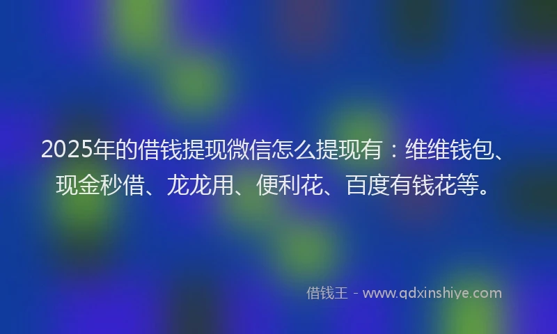 2025年的借钱提现微信怎么提现有：维维钱包、现金秒借、龙龙用、便利花、百度有钱花等。
