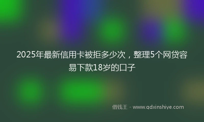 2025年最新信用卡被拒多少次，整理5个网贷容易下款18岁的口子