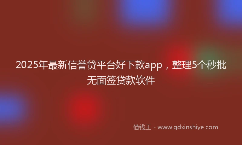 2025年最新信誉贷平台好下款app，整理5个秒批无面签贷款软件