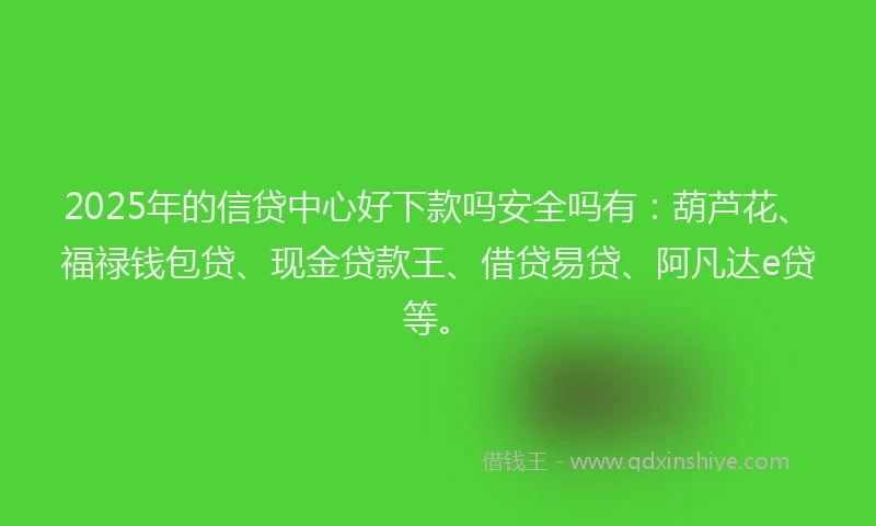 2025年的信贷中心好下款吗安全吗有：葫芦花、福禄钱包贷、现金贷款王、借贷易贷、阿凡达e贷等。