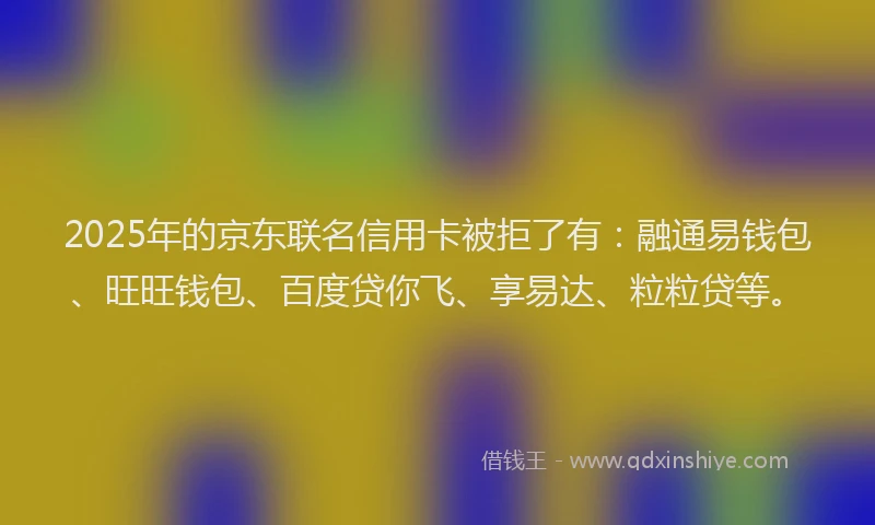 2025年的京东联名信用卡被拒了有：融通易钱包、旺旺钱包、百度贷你飞、享易达、粒粒贷等。