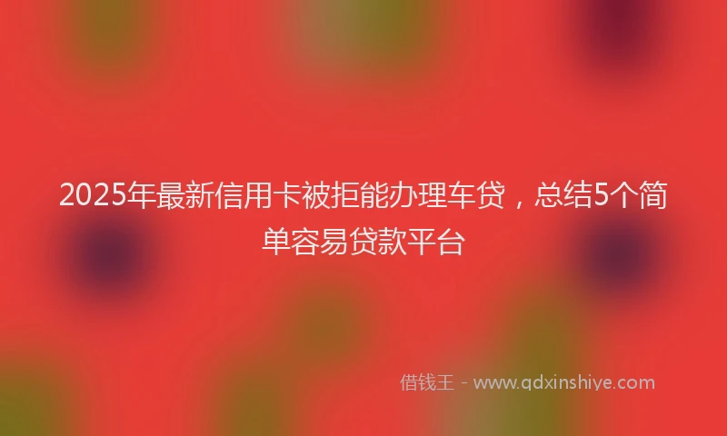 2025年最新信用卡被拒能办理车贷，总结5个简单容易贷款平台