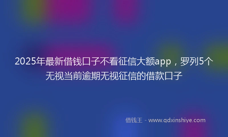 2025年最新借钱口子不看征信大额app，罗列5个无视当前逾期无视征信的借款口子
