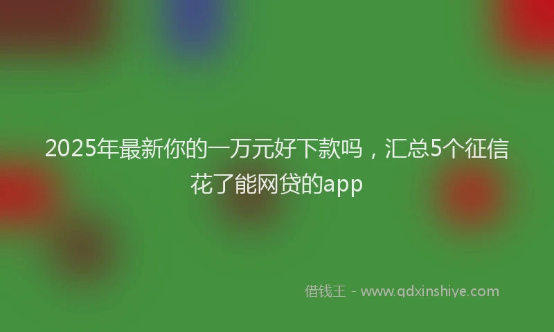 2025年最新你的一万元好下款吗，汇总5个征信花了能网贷的app