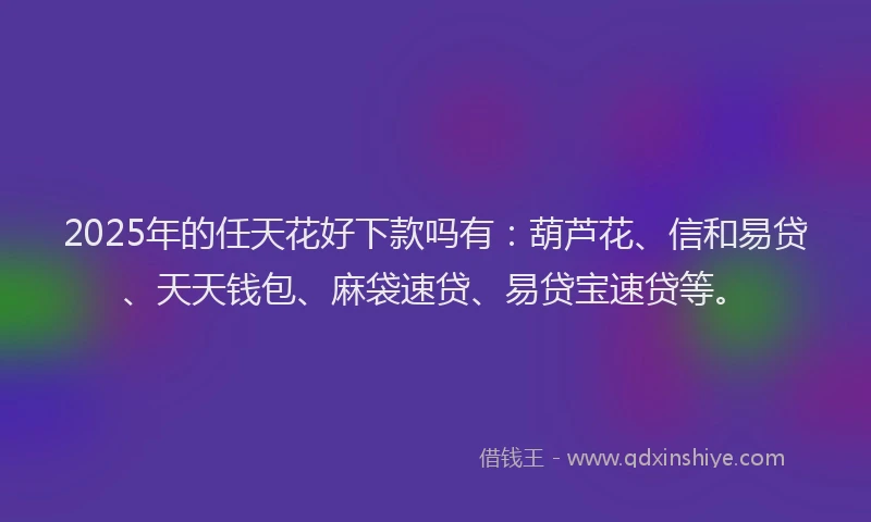 2025年的任天花好下款吗有：葫芦花、信和易贷、天天钱包、麻袋速贷、易贷宝速贷等。