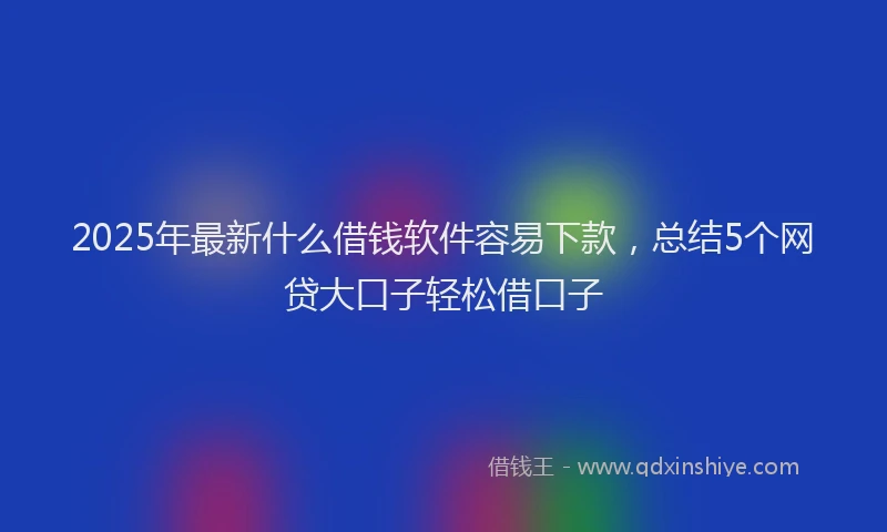 2025年最新什么借钱软件容易下款，总结5个网贷大口子轻松借口子