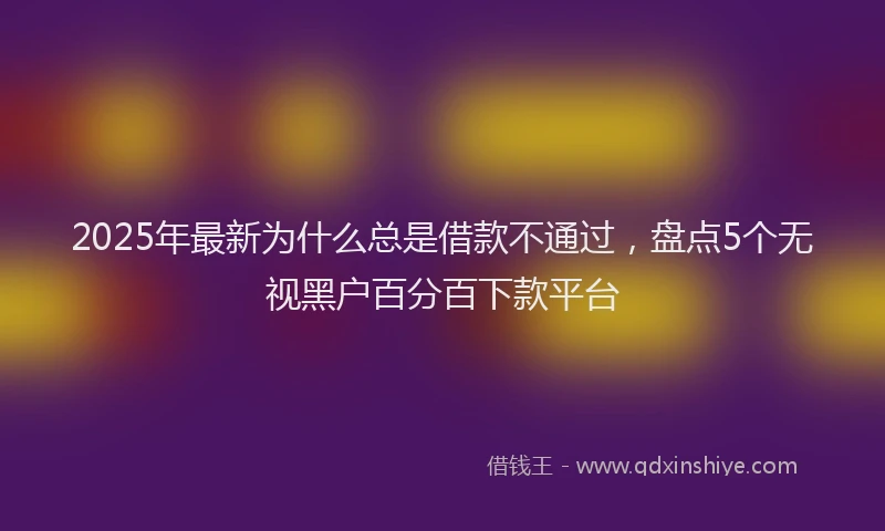 2025年最新为什么总是借款不通过，盘点5个无视黑户百分百下款平台