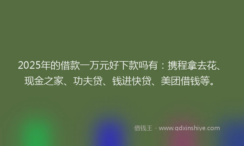2025年的借款一万元好下款吗有：携程拿去花、现金之家、功夫贷、钱进快贷、美团借钱等。