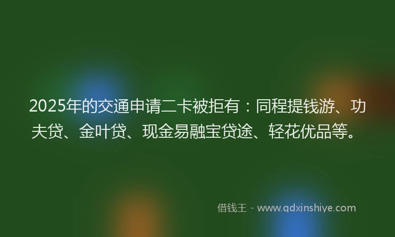 2025年的交通申请二卡被拒有：同程提钱游、功夫贷、金叶贷、现金易融宝贷途、轻花优品等。