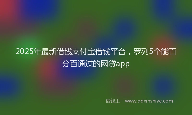 2025年最新借钱支付宝借钱平台，罗列5个能百分百通过的网贷app