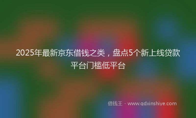 2025年最新京东借钱之类，盘点5个新上线贷款平台门槛低平台