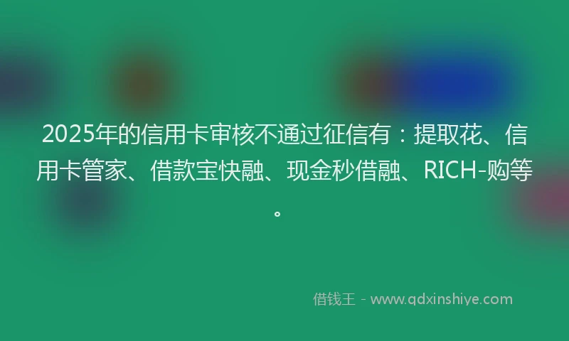 2025年的信用卡审核不通过征信有：提取花、信用卡管家、借款宝快融、现金秒借融、RICH-购等。