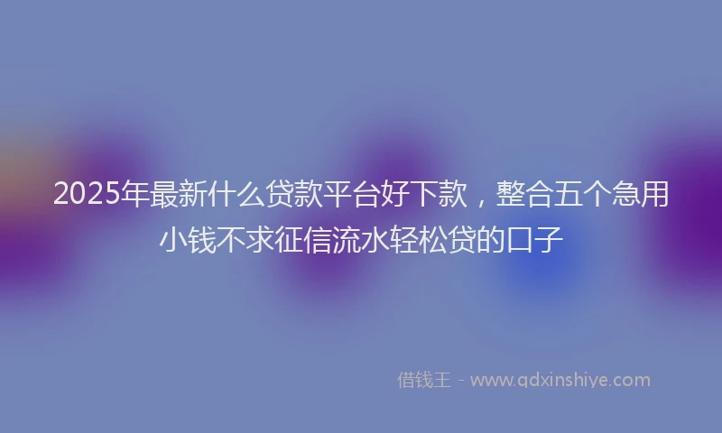2025年最新什么贷款平台好下款，整合五个急用小钱不求征信流水轻松贷的口子