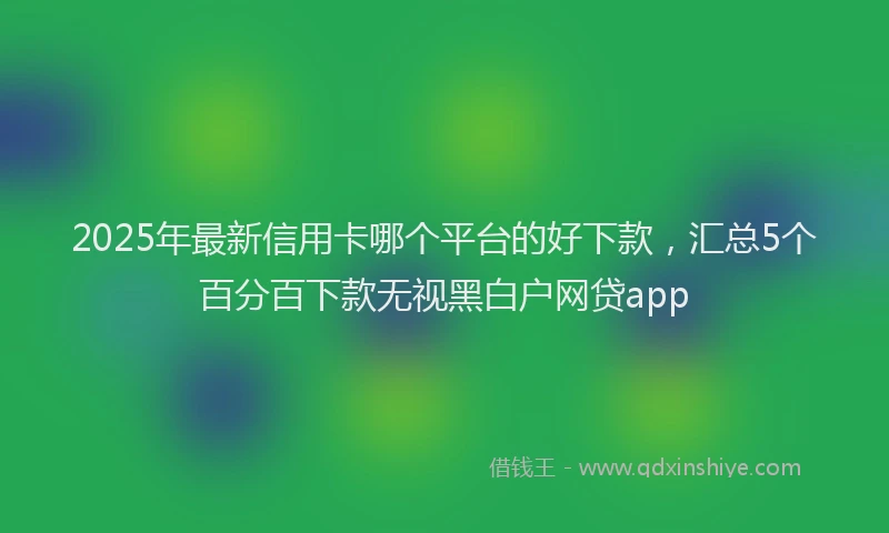 2025年最新信用卡哪个平台的好下款，汇总5个百分百下款无视黑白户网贷app