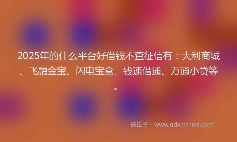 2025年的什么平台好借钱不查征信有：大利商城、飞融金宝、闪电宝盒、钱速借通、万通小贷等。