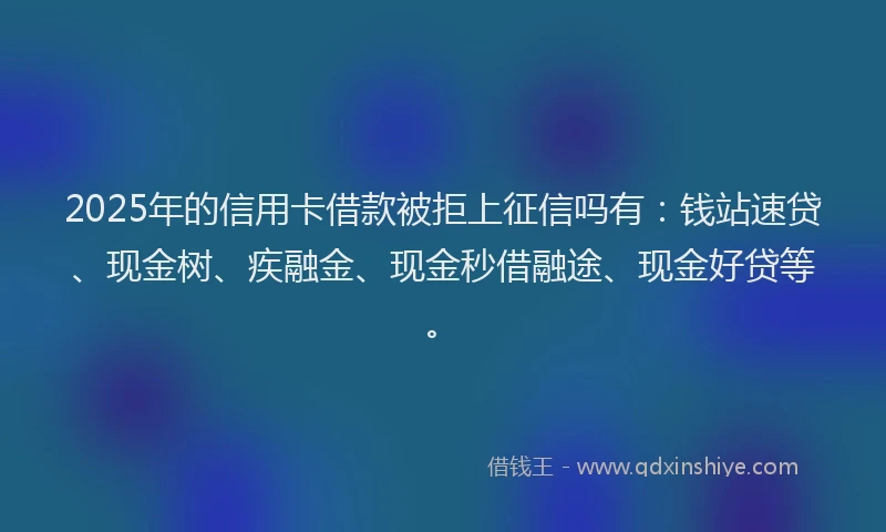 2025年的信用卡借款被拒上征信吗有：钱站速贷、现金树、疾融金、现金秒借融途、现金好贷等。