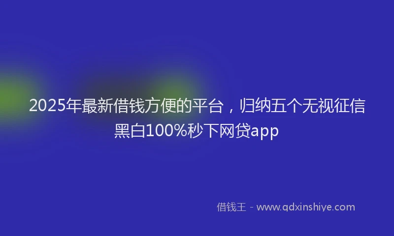 2025年最新借钱方便的平台，归纳五个无视征信黑白100%秒下网贷app