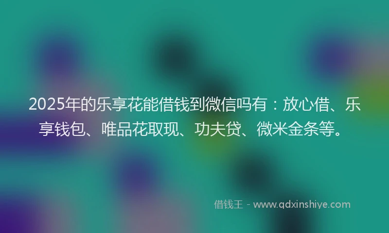 2025年的乐享花能借钱到微信吗有：放心借、乐享钱包、唯品花取现、功夫贷、微米金条等。