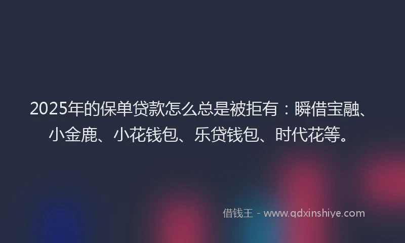 2025年的保单贷款怎么总是被拒有：瞬借宝融、小金鹿、小花钱包、乐贷钱包、时代花等。